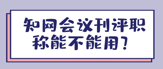 【职称评审】知网会议刊评职称能不能用？
