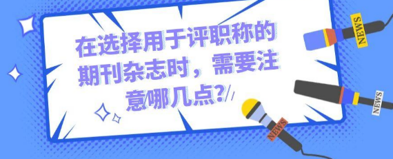 在选择用于评职称的期刊时，需要注意哪几点呢？