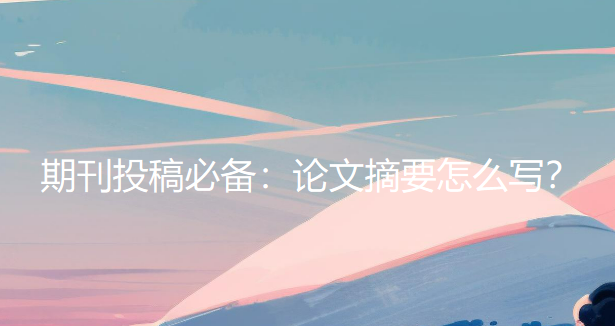 期刊投稿必备：论文摘要怎么写？掌握这些要点让你的研究更受关注（建议收藏）