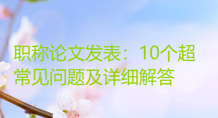 职称论文发表：10个超常见问题及详细解答