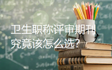 卫生职称评审期刊究竟该怎么选？分等级、避假刊、匹配科室，保姆级指南来啦！