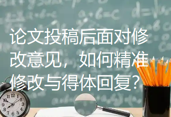 论文投稿后面对修改意见，如何精准修改与得体回复？
