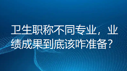 卫生职称不同专业，业绩成果到底该咋准备？别再一窝蜂瞎忙，否则白费力气！