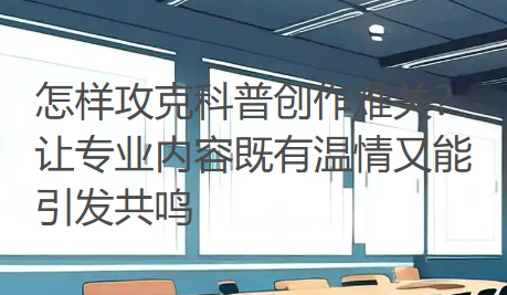 怎样攻克科普创作难关？让专业内容既有温情又能引发共鸣