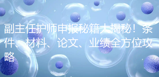副主任护师申报秘籍大揭秘！条件、材料、论文、业绩全方位攻略