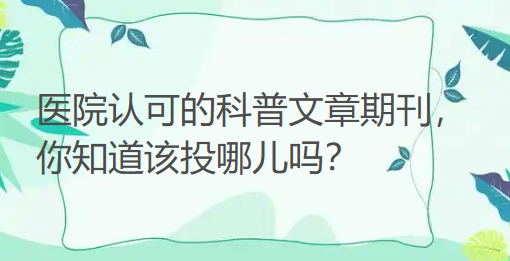 医院认可的科普文章期刊，你知道该投哪儿吗？