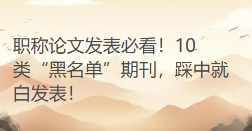 职称论文发表必看！10 类“黑名单”期刊，踩中就白发表！