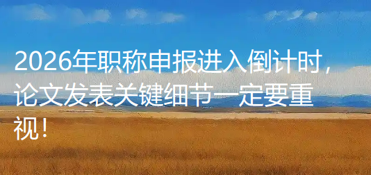 2026年职称申报进入倒计时，论文发表关键细节一定要重视！