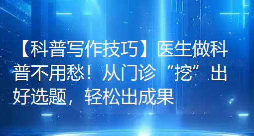 【科普写作技巧】医生做科普不用愁!从门诊“挖”出好选题,轻松出成果 【科普写作技巧】医生做科普不用愁!从门诊“挖”出好选题,轻松出成果
