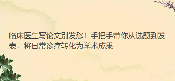 临床医生写论文别发愁！手把手带你从选题到发表，将日常诊疗转化为学术成果