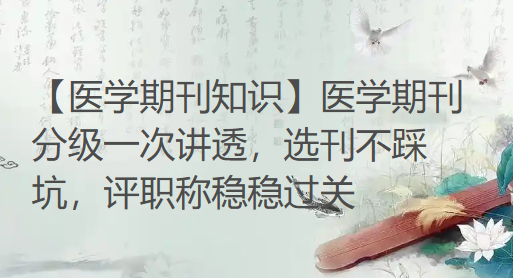 【医学期刊知识】医学期刊分级一次讲透，选刊不踩坑，评职称稳稳过关