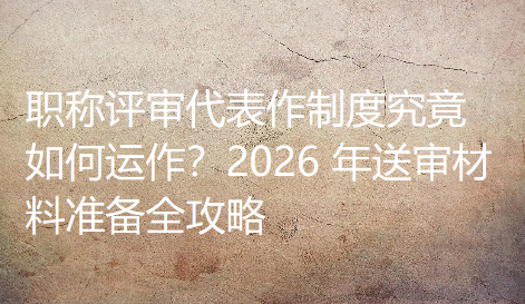 职称评审代表作制度究竟如何运作？2026 年送审材料准备全攻略