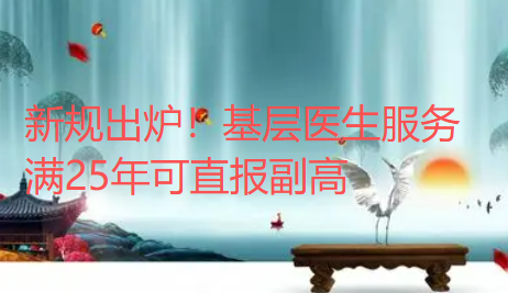 新规出炉！基层医生服务满25年可直报副高，这类人直接免试优先晋升！