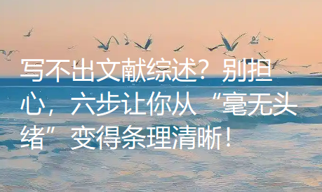 写不出文献综述？别担心，六步让你从“毫无头绪”变得条理清晰！